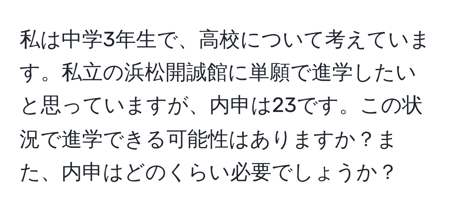 私は中学3年生で、高校について考えています。私立の浜松開誠館に単願で進学したいと思っていますが、内申は23です。この状況で進学できる可能性はありますか？また、内申はどのくらい必要でしょうか？