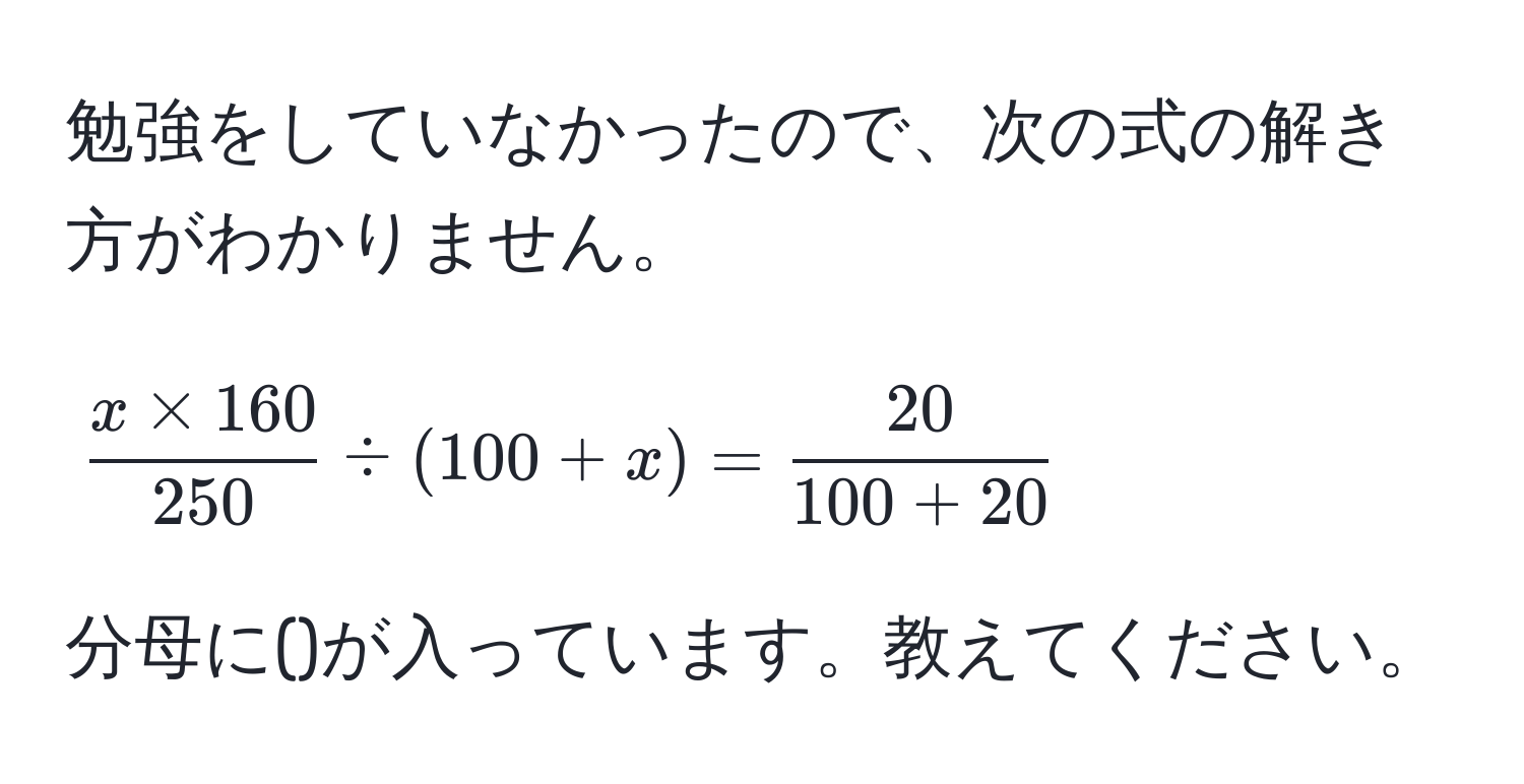 勉強をしていなかったので、次の式の解き方がわかりません。  
[
 (x * 160)/250  / (100 + x) =  20/100 + 20 
]  
分母に()が入っています。教えてください。