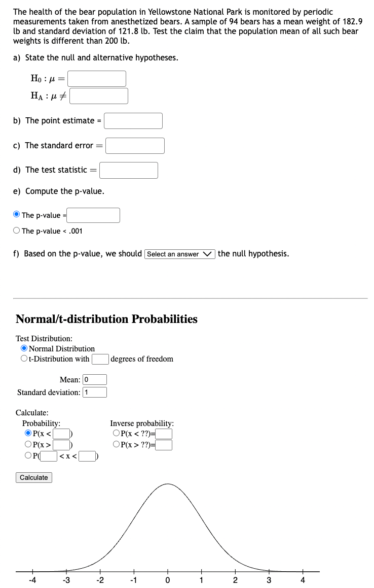 The health of the bear population in Yellowstone National Park is monitored by periodic 
measurements taken from anesthetized bears. A sample of 94 bears has a mean weight of 182.9
lb and standard deviation of 121.8 lb. Test the claim that the population mean of all such bear 
weights is different than 200 lb. 
a) State the null and alternative hypotheses.
H_0:mu =□
H_A:mu != □
b) The point estimate =□
c) The standard error =□
d) The test statistic =□
e) Compute the p -value. 
The p -value =□
The p-value
f) Based on the p -value, we should Select an answer v the null hypothesis. 
Normal/t-distribution Probabilities 
Test Distribution: 
Normal Distribution 
t-Distribution with □ degrees of freedom 
Mean: □ 0
Standard deviation: 1
Calculate: 
Probability: Inverse probability:
P(x beginarrayr P(x??)=□ endarray
P(x>□ )
P(□