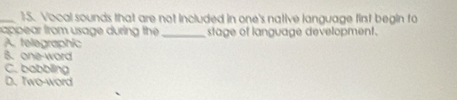 Vocal sounds that are not included in one's native language first begin to
cappear from usage during the _stage of language development.
A. telegraphic
B. one-word
C. babbling
D. Two-word