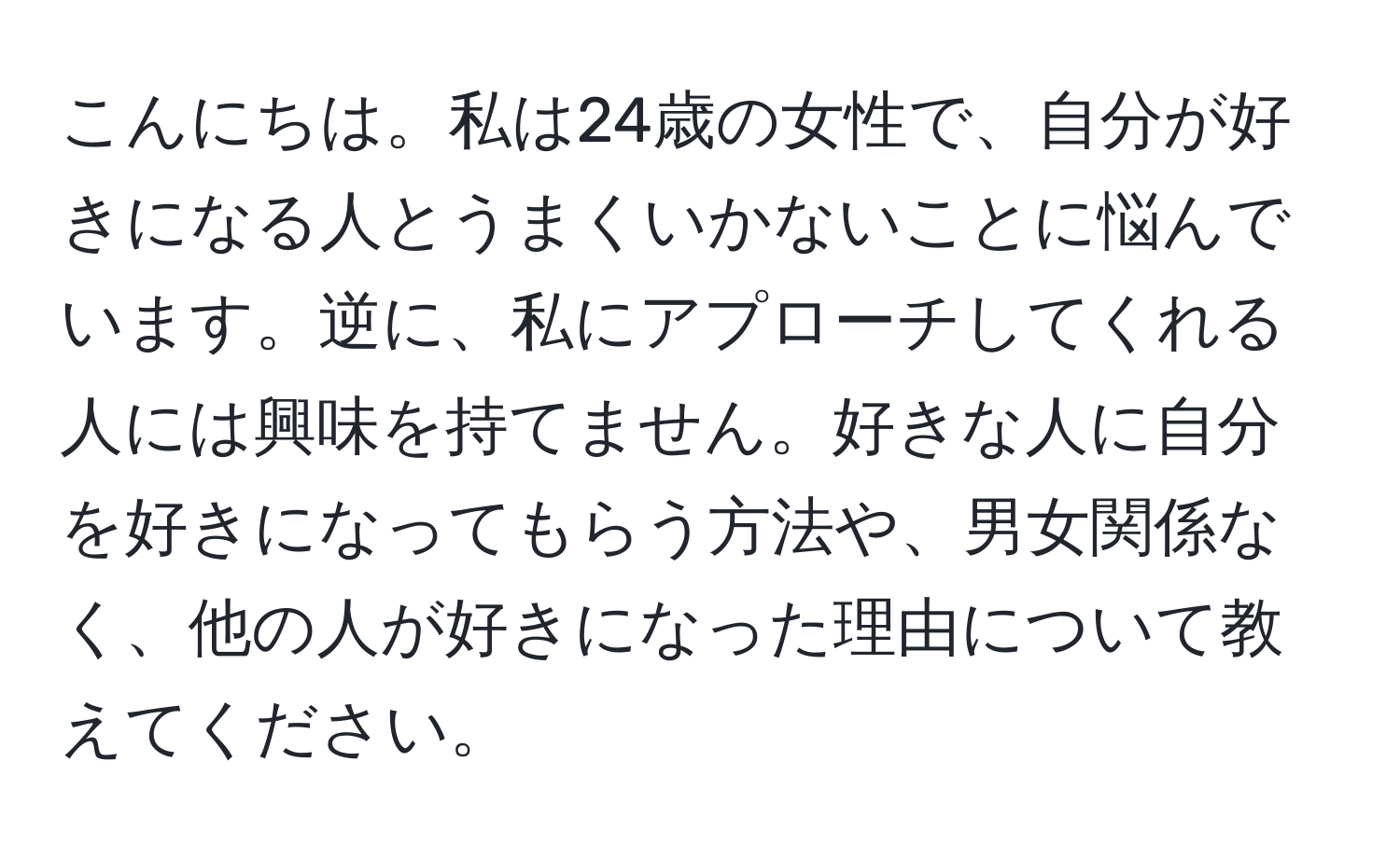 こんにちは。私は24歳の女性で、自分が好きになる人とうまくいかないことに悩んでいます。逆に、私にアプローチしてくれる人には興味を持てません。好きな人に自分を好きになってもらう方法や、男女関係なく、他の人が好きになった理由について教えてください。