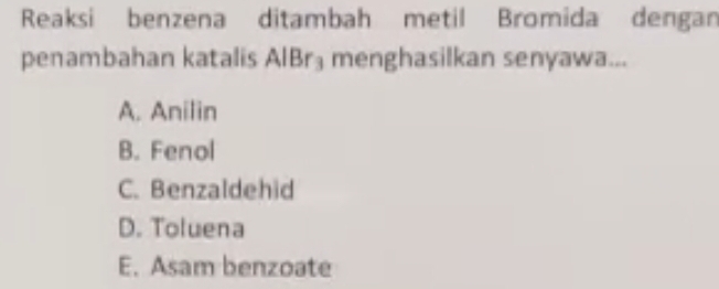 Reaksi benzena ditambah metil Bromida dengan
penambahan katalis AlBr_3 menghasilkan senyawa...
A. Anilin
B. Fenol
C. Benzaldehid
D. Toluena
E. Asam benzoate