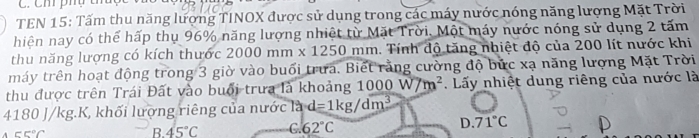 Ch phụ t
TEN 15: Tấm thu năng lượng TINOX được sử dụng trong các máy nước nóng năng lượng Mặt Trời
hiện nay có thể hấp thụ 96% năng lượng nhiệt từ Mặt Trời. Một máy nước nóng sử dụng 2 tấm
thu năng lượng có kích thước 2000mm* 1250 mm. Tính độ tăng nhiệt độ của 200 lít nước khi
máy trên hoạt động trong 3 giờ vào buổi trưa. Biết rằng cường độ bức xạ năng lượng Mặt Trời
thu được trên Trái Đất vào buổi trưa là khoảng : 1000W/m^2. Lấy nhiệt dung riêng của nước là
4180 J/kg.K, khối lượng riêng của nước là d=1kg/dm^3
c5°C
B. 45°C 6.62°C D. 71°C