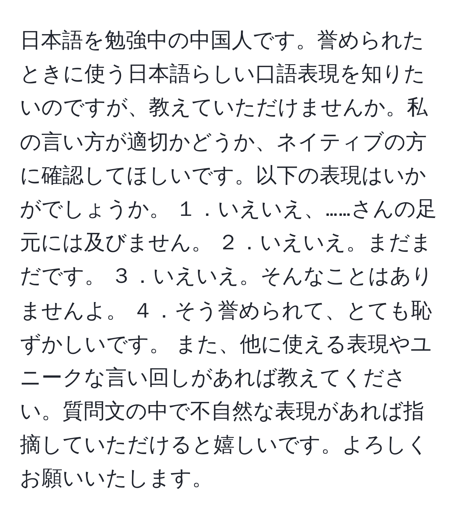 日本語を勉強中の中国人です。誉められたときに使う日本語らしい口語表現を知りたいのですが、教えていただけませんか。私の言い方が適切かどうか、ネイティブの方に確認してほしいです。以下の表現はいかがでしょうか。 １．いえいえ、……さんの足元には及びません。 ２．いえいえ。まだまだです。 ３．いえいえ。そんなことはありませんよ。 ４．そう誉められて、とても恥ずかしいです。 また、他に使える表現やユニークな言い回しがあれば教えてください。質問文の中で不自然な表現があれば指摘していただけると嬉しいです。よろしくお願いいたします。