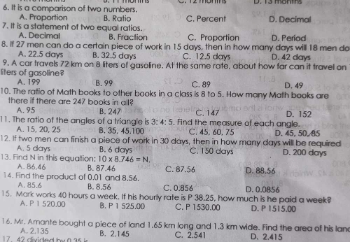 It is a comparison of two numbers.
A. Proportion B. Ratio C. Percent D. Decimal
7. It is a statement of two equal ratios.
A. Decimal B. Fraction C. Proportion D. Period
8. If 27 men can do a certain piece of work in 15 days, then in how many days will 18 men do
A. 22.5 days B. 32.5 days C. 12.5 days D. 42 days
9. A car travels 72 km on 8 liters of gasoline. At the same rate, about how far can it travel on
liters of gasoline?
A. 199 B. 99 C. 89 D. 49
10. The ratio of Math books to other books in a class is 8 to 5. How many Math books are
there if there are 247 books in all?
A. 95 B. 247 C. 147 D. 152
11. The ratio of the angles of a triangle is 3:4:5 , Find the measure of each angle.
A. 15, 20, 25 B. 35, 45, 100 C. 45, 60, 75 D. 45, 50, 85
12. If two men can finish a piece of work in 30 days, then in how many days will be required
A. 5 days B. 6 days C. 150 days D. 200 days
13. Find N in this equation: 10* 8.746=N.
A. 86.46 B. 87.46 C. 87.56 D. 88.56
14. Find the product of 0.01 and 8.56.
A. 85.6 B. 8.56 C. 0.856 D. 0.0856
15. Mark works 40 hours a week. If his hourly rate is P 38.25, how much is he paid a week?
A. P 1 520.00 B. P 1 525.00 C. P 1530.00 D. P 1515.00
16. Mr. Amante bought a piece of land 1.65 km long and 1.3 km wide. Find the area of his lan
A. 2.135 B. 2.145 C. 2.541 D. 2.415
