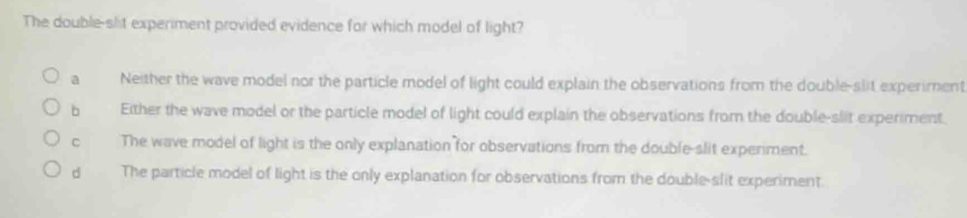 The double-slt experiment provided evidence for which model of light?
a Neither the wave model nor the particle model of light could explain the observations from the double-slit experiment
bì Either the wave model or the particle model of light could explain the observations from the double-slit experiment.
C The wave model of light is the only explanation for observations from the double-slit experiment.
dà The particle model of light is the only explanation for observations from the double-slit experiment.