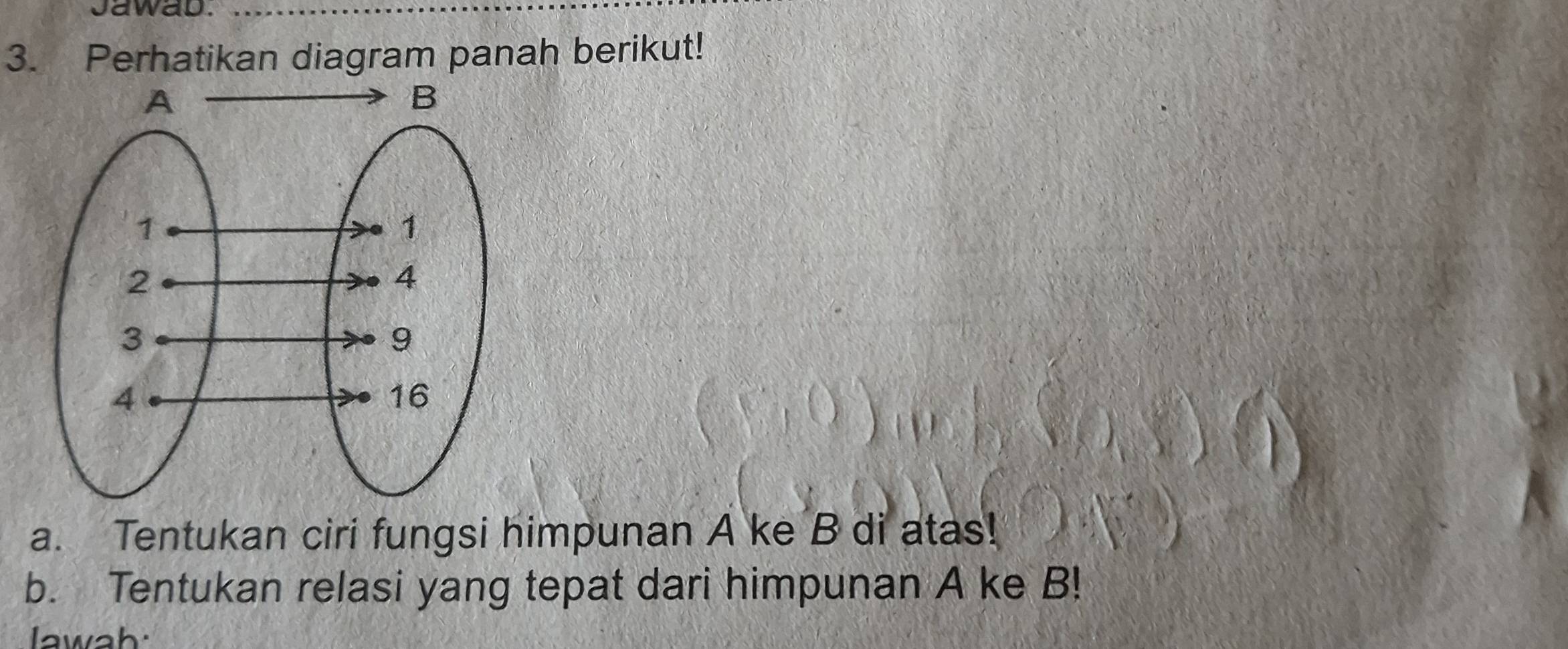 Jawab. 
3. Perhatikan diagram panah berikut! 
a. Tentukan ciri fungsi himpunan A ke B di atas! 
b. Tentukan relasi yang tepat dari himpunan A ke B! 
awah: