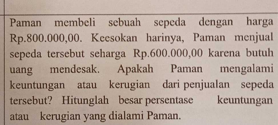 Paman membeli sebuah sepeda dengan harga
Rp.800.000,00. Keesokan harinya, Paman menjual 
sepeda tersebut seharga Rp.600.000,00 karena butuh 
uang mendesak. Apakah Paman mengalami 
keuntungan atau kerugian dari penjualan sepeda 
tersebut? Hitunglah besar persentase keuntungan 
atau kerugian yang dialami Paman.