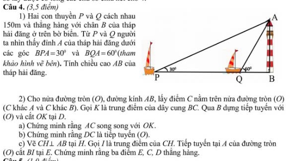 (3,5 điểm)
1) Hai con thuyền P và Q cách nhau
150m và thắng hàng với chân B của tháp
hải đăng ở trên bờ biển. Từ P và Q người
ta nhìn thấy đỉnh A của tháp hải đăng dưới
các góc BPA=30° và BQA=60° (tham
khảo hình vẽ bên). Tính chiều cao AB của
tháp hải đăng.
2) Cho nừa đường tròn (O), đường kính AB, lấy điểm C nằm trên nửa đường tròn (O)
(C khác A và C khác B). Gọi K là trung điểm của dây cung BC. Qua B dựng tiếp tuyển với
(O) và cắt OK tại D.
a) Chứng minh rằng AC song song với OK.
b) Chứng minh rằng DC là tiếp tuyến (O).
c) Vẽ CH⊥ AB tại H. Gọi / là trung điểm của CH. Tiếp tuyển tại A của đường tròn
(O) cắt BI tại E. Chứng minh rằng ba điểm E, C, D thắng hàng.