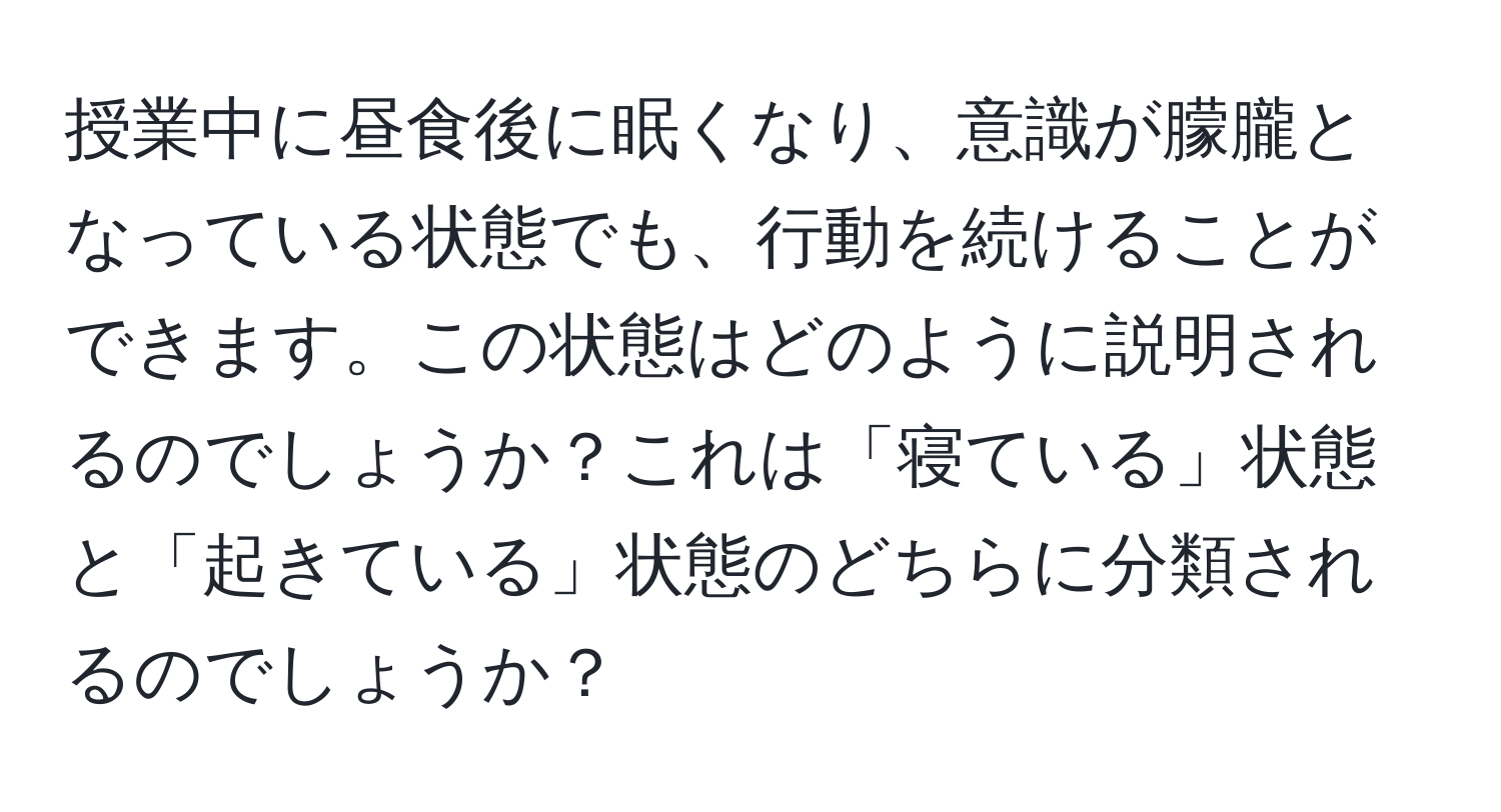 授業中に昼食後に眠くなり、意識が朦朧となっている状態でも、行動を続けることができます。この状態はどのように説明されるのでしょうか？これは「寝ている」状態と「起きている」状態のどちらに分類されるのでしょうか？