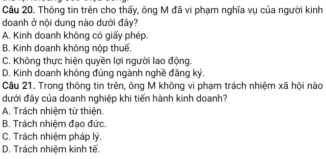 Thông tin trên cho thấy, ông M đã vi phạm nghĩa vụ của người kinh
doanh ở nội dung nào dưới đây?
A. Kinh doanh không có giấy phép.
B. Kinh doanh không nộp thuế.
C. Không thực hiện quyền lợi người lao động.
D. Kinh doanh không đúng ngành nghề đăng ký.
Câu 21. Trong thông tin trên, ông M không vi phạm trách nhiệm xã hội nào
đưới đây của doanh nghiệp khi tiến hành kinh doanh?
A. Trách nhiệm từ thiện.
B. Trách nhiệm đạo đức.
C. Trách nhiệm pháp lý.
D. Trách nhiệm kinh tế.