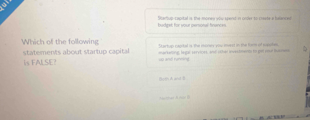 Startup capital is the money you spend in order to create a balanced
budget for your personal finances.
Which of the following
statements about startup capital Startup capital is the money you invest in the form of supplies,
marketing, legal services, and other investments to get your business
is FALSE? up and running.
Both A and B
Neither A nor B