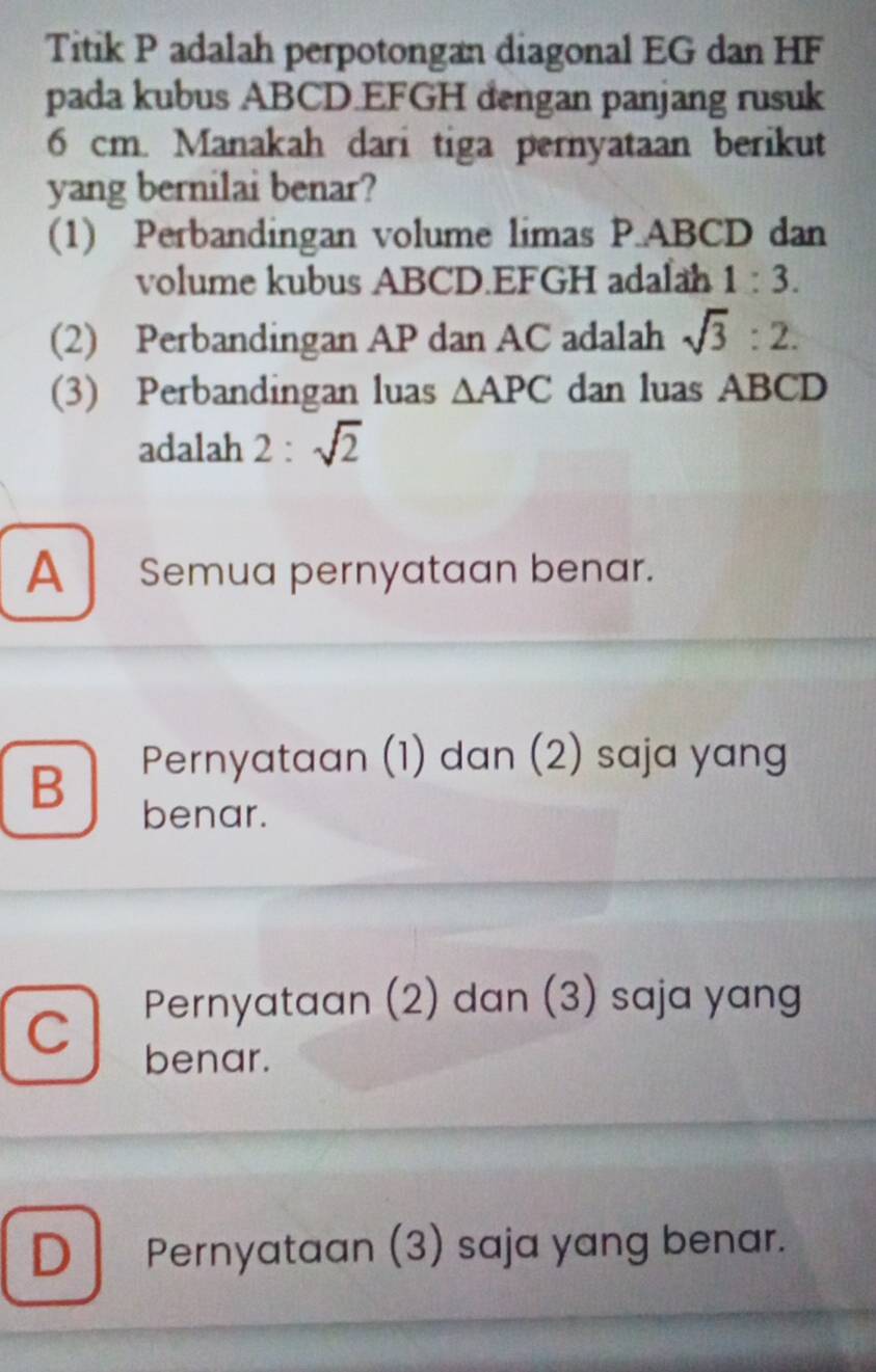 Titik P adalah perpotongan diagonal EG dan HF
pada kubus ABCD. EFGH dengan panjang rusuk
6 cm. Manakah dari tiga pernyataan berikut
yang bernilai benar?
(1) Perbandingan volume limas P.ABCD dan
volume kubus ABCD. EFGH adalah 1:3. 
(2) Perbandingan AP dan AC adalah sqrt(3):2. 
(3) Perbandingan luas △ APC dan luas ABCD
adalah 2 : sqrt(2)
A Semua pernyataan benar.
Pernyataan (1) dan (2) saja yang
B benar.
Pernyataan (2) dan (3) saja yang
C benar.
D Pernyataan (3) saja yang benar.