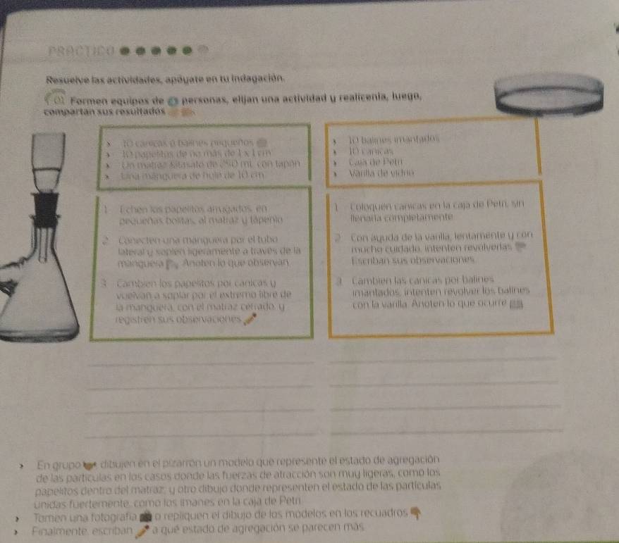 PRACTICO
Resuelve las actividades, apóyate en tu indagación.
a  Formen equipos de Es personas, elijan una actividad y realicenia, luego,
compartan sus resultadós
0 cariças o balnes pequeños  10 balines imantados
R papestos de no más de 1 x 1 vm o icas
On matraz Sitmato de 250 m. con tapón  aa de Pem
Lana mánguera de hule de 10 cm  Vartla de vidno
E chen los papelitos arugados, en 1  Coloquén canicas en la caja de Petí, sin
pequeñas bolitas, al matraz y tápenio  llenañía completamente
Conecten una manguera por el tubo    Con aguda de la vanlía, lentamente y con
lateral y sopién ligeramente a través de la mucho cuidado, intenten revolverias 
manquera f , Anoten lo que observan Escriban sus observaciones
3  Cambién los papelitos por canicas y 3 Cambién las canicas por balines
vuelvan a soplar par el estremo libre de imantados, intenten revolver los balines
la manguera, con el matraz cerrado, y con la varlla Anoten lo que ocurre ga
registren sus observaciones
_
_
_
_
_
_
_
_
En grupo en dibujen en el pizarrón un modelo que represente el estado de agregación
de las partículas en los casos donde las fuerzas de atracción son muy ligeras, como los
papelitos dentro del matraz; y otro díbujo donde representen el estado de las partículas
unidas fuertemente, como los imanes en la caja de Petr
Tomen una fotografía o repliquen el díbujo de los modelos en los recuadros
Finalmente, escriban a qué estado de agregación se parecen más