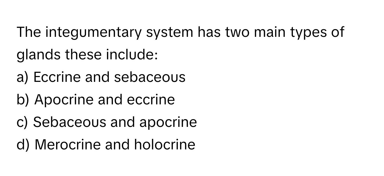 The integumentary system has two main types of glands these include:

a) Eccrine and sebaceous 
b) Apocrine and eccrine 
c) Sebaceous and apocrine 
d) Merocrine and holocrine