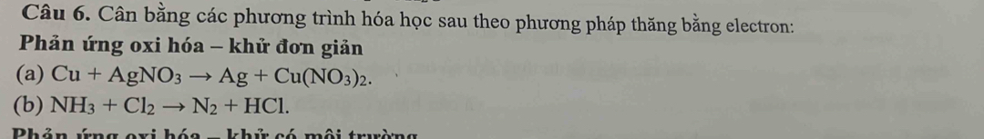 Cân bằng các phương trình hóa học sau theo phương pháp thăng bằng electron: 
Phản ứng oxi hóa - khử đơn giản 
(a) Cu+AgNO_3to Ag+Cu(NO_3)_2. 
(b) NH_3+Cl_2to N_2+HCl. 
Phản ứng oxi hóa kh t só mội truờng