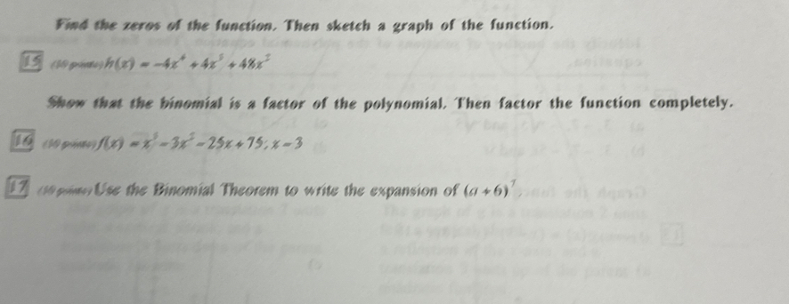 Find the zeros of the function. Then sketch a graph of the function.
15 (10 pie ) h(x)=-4x^4+4x^3+48x^2
Show that the binomial is a factor of the polynomial. Then factor the function completely.
10 (10 pimo) f(x)=x^3-3x^2-25x+75; x-3
1 e pne Use the Binomial Theorem to write the expansion of (a+6)^7