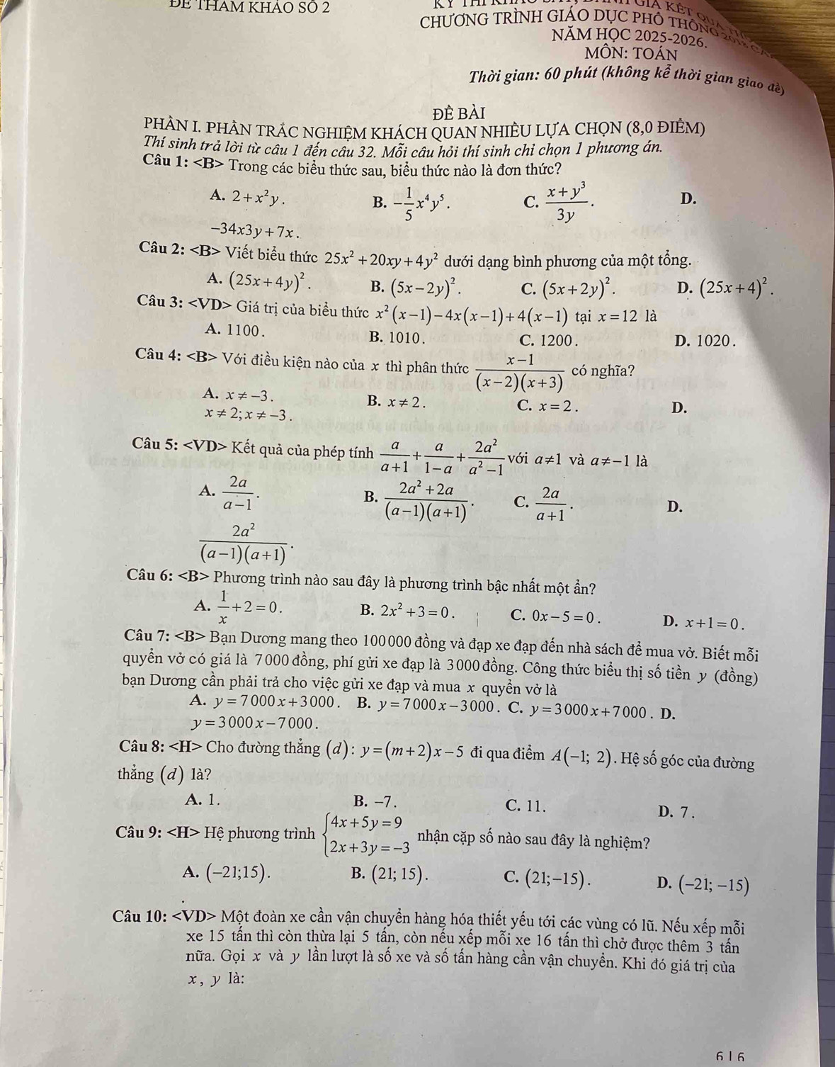 ĐE THAM KhảO Số 2
CHƯƠNG TRÌNH GIÁO DỤC PHÔ THÔNG 2 
NĂM HỌC 2025-2026.
MÔN: TOÁn
Thời gian: 60 phút (không kể thời gian giao đề)
đÈ bài
PHÀN I. PHÀN TRẢC NGHIỆM KHÁCH QUAN NHIÈU LỤA CHQN (8,0 ĐIÊM)
Thí sinh trả lời từ câu 1 đến câu 32. Mỗi câu hỏi thí sinh chỉ chọn 1 phương án.
Câu 1: Trong các biểu thức sau, biểu thức nào là đơn thức?
A. 2+x^2y. D.
B. - 1/5 x^4y^5. C.  (x+y^3)/3y .
-34x3y+7x.
Câu 2: 25x^2+20xy+4y^2 dưới dạng bình phương của một tổng.
A. (25x+4y)^2. B. (5x-2y)^2. C. (5x+2y)^2. D. (25x+4)^2.
Câu 3: ∠ VD> Giá trị của biểu thức x^2(x-1)-4x(x-1)+4(x-1) tại x=12 là
A. 1100 . B. 1010 . C. 1200 . D. 1020 .
Câu 4: V đới điều kiện nào của x thì phân thức  (x-1)/(x-2)(x+3)  có nghĩa?
A. x!= -3.
B. x!= 2.
x!= 2;x!= -3.
C. x=2. D.
Câu 5: ∠ VD>K lết quả của phép tính  a/a+1 + a/1-a + 2a^2/a^2-1  với a≠1 và a!= -1 là
A.  2a/a-1 .
B.  (2a^2+2a)/(a-1)(a+1) . C.  2a/a+1 .
D.
 2a^2/(a-1)(a+1) .
Câu 6: Phương trình nào sau đây là phương trình bậc nhất một ẩn?
A.  1/x +2=0.
B. 2x^2+3=0. C. 0x-5=0. D. x+1=0.
Câu 7: Bạn Dương mang theo 100000 đồng và đạp xe đạp đến nhà sách để mua vở. Biết mỗi
quyển vở có giá là 7000 đồng, phí gửi xe đạp là 3000 đồng. Công thức biểu thị số tiền y (đồng)
bạn Dương cần phải trả cho việc gửi xe đạp và mua x quyền vở là
A. y=7000x+3000 B. y=7000x-3000. C. y=3000x+7000. D.
y=3000x-7000.
Câu 8: ∠ H> Cho đường thẳng (d): y=(m+2)x-5 đi qua điểm A(-1;2). Hệ số góc của đường
thẳng (d) là?
A. 1. B. −7 . C. 11. D. 7 .
Câu 9: ∠ H>H phương trình beginarrayl 4x+5y=9 2x+3y=-3endarray. nhận cặp số nào sau đây là nghiệm?
B.
A. (-21;15). (21;15). C. (21;-15). D. (-21;-15)
Câu 10: Mhat Ot đoàn xe cần vận chuyển hàng hóạ thiết yếu tới các vùng có lũ. Nếu xếp mỗi
xe 15 tấn thì còn thừa lại 5 tấn, còn nếu xếp mỗi xe 16 tấn thì chở được thêm 3 tấn
nữa. Gọi x và y lần lượt là số xe và số tấn hàng cần vận chuyền. Khi đó giá trị của
x, y là:
6 l 6
