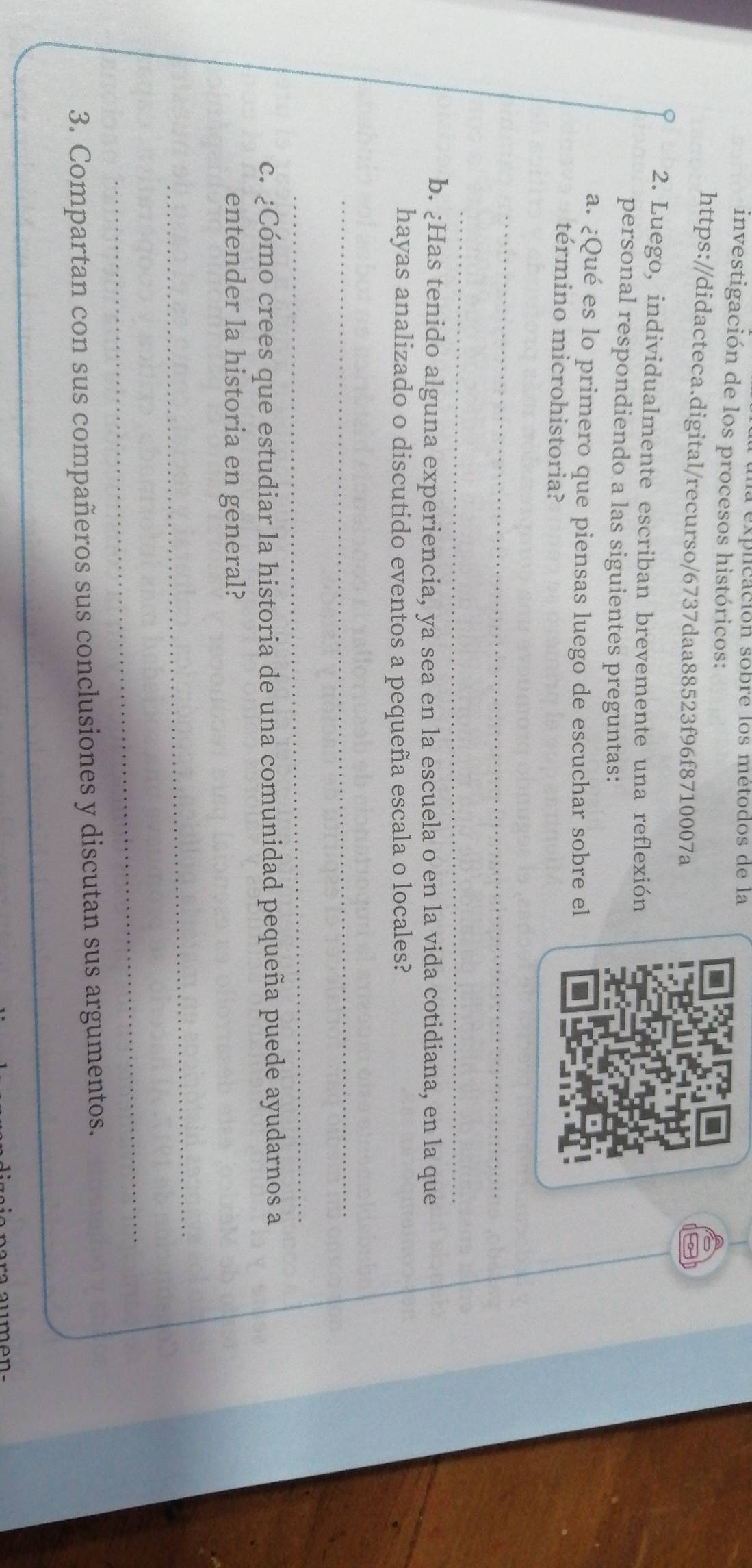 la explicación sobre los métodos de la 
investigación de los procesos históricos: 
https://didacteca.digital/recurso/6737daa88523f96f8710007a 
2. Luego, individualmente escriban brevemente una reflexión 
personal respondiendo a las siguientes preguntas: 
a. ¿Qué es lo primero que piensas luego de escuchar sobre el 
término microhistoria? 
_ 
_ 
b. ¿Has tenido alguna experiencia, ya sea en la escuela o en la vida cotidiana, en la que 
hayas analizado o discutido eventos a pequeña escala o locales? 
_ 
_ 
c. ¿Cómo crees que estudiar la historia de una comunidad pequeña puede ayudarnos a 
entender la historia en general? 
_ 
_ 
3. Compartan con sus compañeros sus conclusiones y discutan sus argumentos. 
_