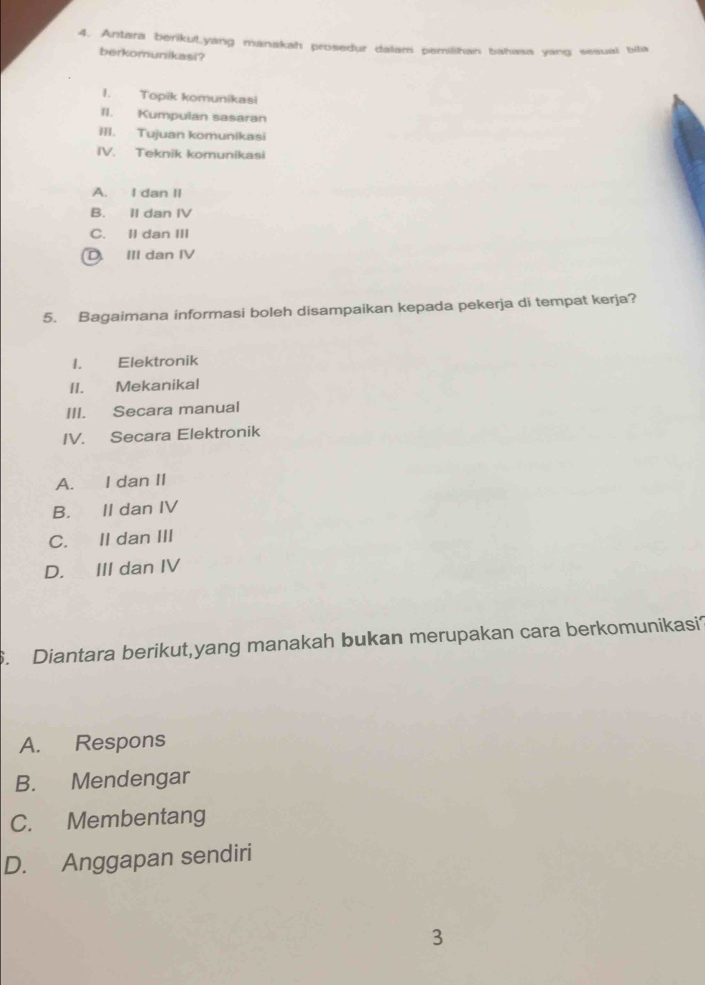 Antara berikul.yang manakah prosedur dalam pemilihan bahasa yang sesual bila
berkomunikasi?
1. Topik komunikasi
II. Kumpulan sasaran
III. Tujuan komunikasi
IV. Teknik komunikasi
A. I dan II
B. II dan IV
C. II dan III
D. III dan IV
5. Bagaimana informasi boleh disampaikan kepada pekerja di tempat kerja?
I. Elektronik
II. Mekanikal
III. Secara manual
IV. Secara Elektronik
A. I dan II
B. II dan IV
C. II dan III
D. III dan IV
. Diantara berikut,yang manakah bukan merupakan cara berkomunikasi?
A. Respons
B. Mendengar
C. Membentang
D. Anggapan sendiri
3