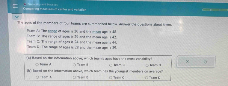 Probability and Statistics
Comparing measures of center and variation
The ages of the members of four teams are summarized below. Answer the questions about them.
Team A: The range of ages is 20 and the mean age is 48.
Team B: The range of ages is 29 and the mean age is 42.
Team C: The range of ages is 24 and the mean age is 44.
Team D: The range of ages is 28 and the mean age is 39.
(a) Based on the information above, which team's ages have the most variability?
× 5
Team A Team B Team C Team D
(b) Based on the information above, which team has the youngest members on average?
Team A Team B Team C Team D