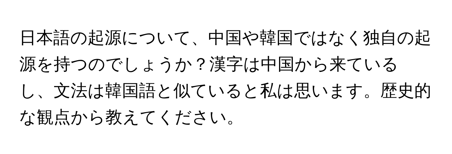 日本語の起源について、中国や韓国ではなく独自の起源を持つのでしょうか？漢字は中国から来ているし、文法は韓国語と似ていると私は思います。歴史的な観点から教えてください。