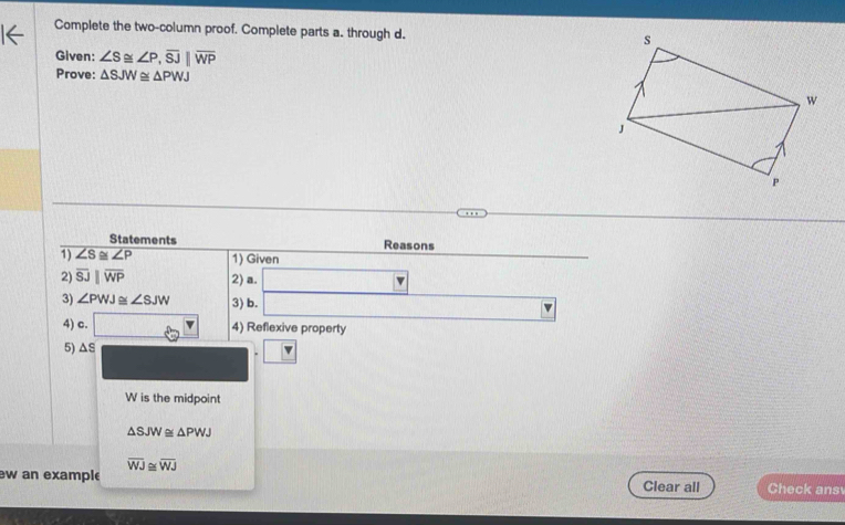 Complete the two-column proof. Complete parts a. through d. 
Given: ∠ S≌ ∠ P, overline SJ||overline WP
Prove: △ SJW≌ △ PWJ
Statements Reasons 
1) ∠ S≌ ∠ P 1) Given 
2) overline SJparallel overline WP 2) a. □
3) ∠ PWJ≌ ∠ SJW 3) b. □
4) c. 60° 4) Reflexive property 
5) ΔS
W is the midpoint
△ SJW≌ △ PWJ
overline WJ≌ overline WJ
ew an example Clear all Check ans