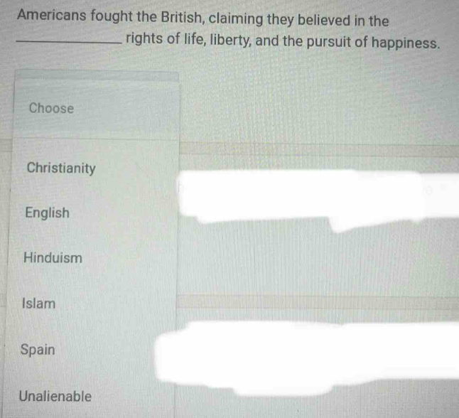 Americans fought the British, claiming they believed in the
_rights of life, liberty, and the pursuit of happiness.
Choose
Christianity
English
Hinduism
Islam
Spain
Unalienable