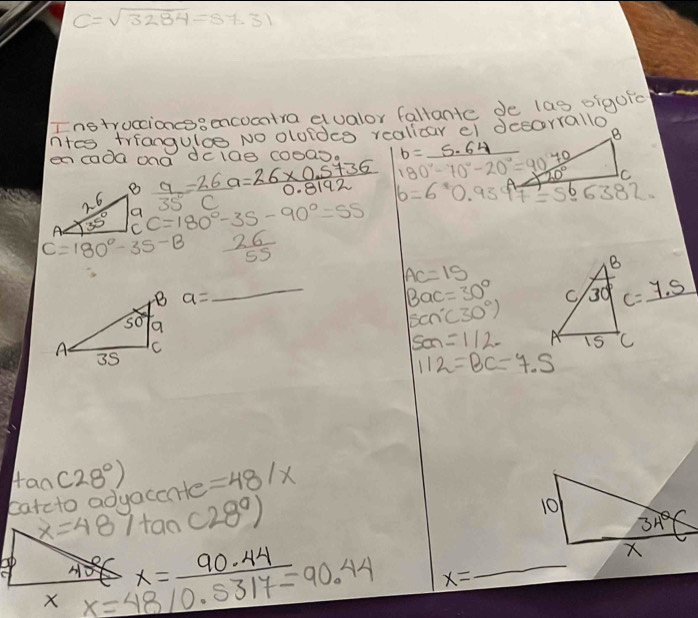 C=sqrt(3284)=87.31
Instroccioncssencocatra dualor fallante de las oigufc
n+es triangulce No olofdce realicar el desorrallo
en cada ona dcide cooa  9/35 = 26/c a= (26* 0.5+36)/0.8192  180°-70°-20°=90frac 70 b=_ 5.64 _
CC=180°-35-90°=55
C=180°-35-B  26/55 
_
AC=15
B
a= _ 
Bac=30° C) 30° c=_ 7.5
scn°(30))
son=112- A 15 C
112=BC=7.5
tan (28°)
catcto aduaccate =48/x
x=487tan (28°)
x=48/0.5317=90.44 x=_ 90.44
_
x=