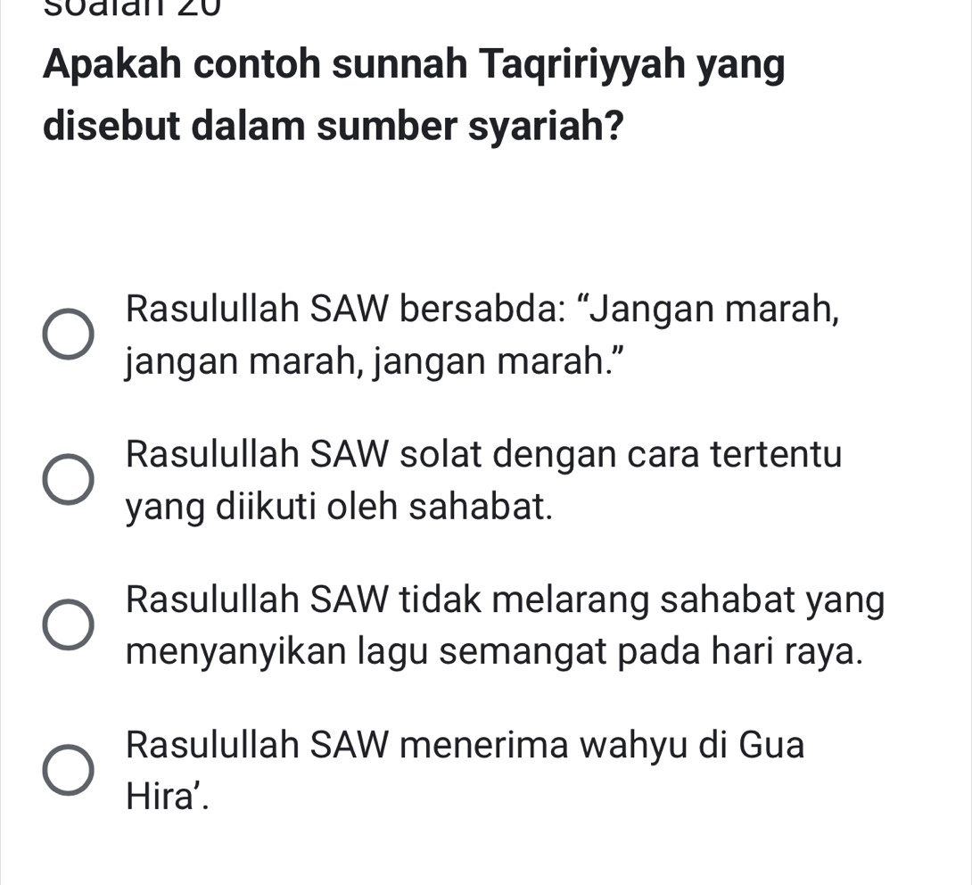 Soalan 20
Apakah contoh sunnah Taqririyyah yang
disebut dalam sumber syariah?
Rasulullah SAW bersabda: “Jangan marah,
jangan marah, jangan marah.”
Rasulullah SAW solat dengan cara tertentu
yang diikuti oleh sahabat.
Rasulullah SAW tidak melarang sahabat yang
menyanyikan lagu semangat pada hari raya.
Rasulullah SAW menerima wahyu di Gua
Hira'.