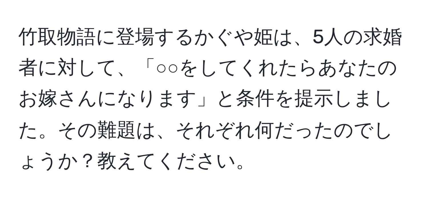 竹取物語に登場するかぐや姫は、5人の求婚者に対して、「○○をしてくれたらあなたのお嫁さんになります」と条件を提示しました。その難題は、それぞれ何だったのでしょうか？教えてください。