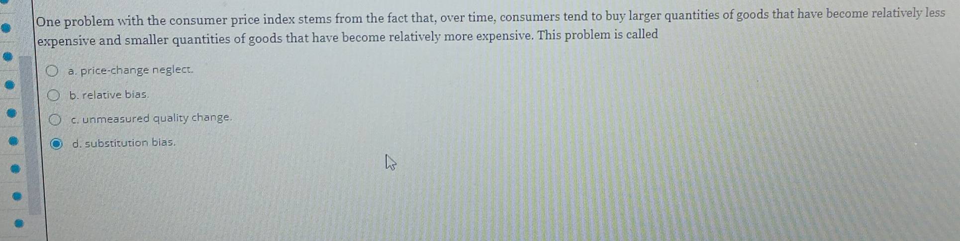 One problem with the consumer price index stems from the fact that, over time, consumers tend to buy larger quantities of goods that have become relatively less
expensive and smaller quantities of goods that have become relatively more expensive. This problem is called
a. price-change neglect.
b. relative bias.
c. unmeasured quality change.
d. substitution bias.