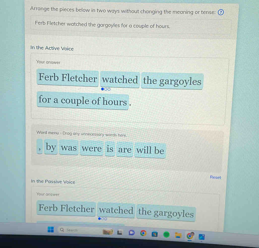 Arrange the pieces below in two ways without changing the meaning or tense: 
Ferb Fletcher watched the gargoyles for a couple of hours. 
In the Active Voice 
Your answer 
Ferb Fletcher watched the gargoyles 
for a couple of hours. 
Word menu - Drag any unnecessary words here. 
by was were is are will be 
Reset 
In the Passive Voice 
Your answer 
Ferb Fletcher watched the gargoyles 
Search