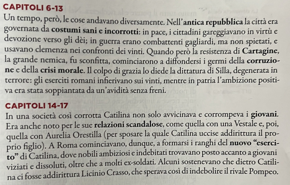 CAPITOLI 6-13 
Un tempo, però, le cose andavano diversamente. Nell’antica repubblica la città era 
governata da costumi sani e incorrotti: in pace, i cittadini gareggiavano in virtù e 
devozione verso gli dèi; in guerra erano combattenti gagliardi, ma non spietati, e 
usavano clemenza nei confronti dei vinti. Quando però la resistenza di Cartagine, 
la grande nemica, fu sconfitta, cominciarono a diffondersi i germi della corruzio- 
ne e della crisi morale. Il colpo di grazia lo diede la dittatura di Silla, degenerata in 
terrore: gli eserciti romani infierivano sui vinti, mentre in patria l’ambizione positi- 
va era stata soppiantata da un’avidità senza freni. 
CAPITOLI 14-17 
In una società così corrotta Catilina non solo avvicinava e corrompeva i giovani. 
Era anche noto per le sue relazioni scandalose, come quella con una Vestale e, poi, 
quella con Aurelia Orestilla (per sposare la quale Catilina uccise addirittura il pro- 
prio figlio). A Roma cominciavano, dunque, a formarsi i ranghi del nuovo “eserci- 
to” di Catilina, dove nobili ambiziosi e indebitati trovavano posto accanto a giovani 
viziati e dissoluti, oltre che a molti ex-soldati. Alcuni sostenevano che dietro Catili- 
na ci fosse addirittura Licinio Crasso, che sperava così di indebolire il rivale Pompeo.