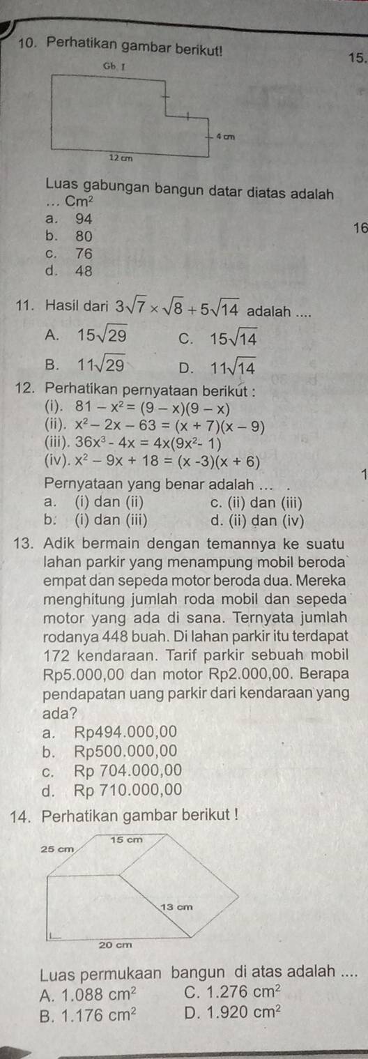 Perhatikan gambar berikut!
15.
Luas gabungan bangun datar diatas adalah
... Cm^2
a. 94
b. 80
16
c. 76
d. 48
11. Hasil dari 3sqrt(7)* sqrt(8)+5sqrt(14) adalah ....
A. 15sqrt(29) C. 15sqrt(14)
B. 11sqrt(29) D. 11sqrt(14)
12. Perhatikan pernyataan berikut :
(i). 81-x^2=(9-x)(9-x)
(ii). x^2-2x-63=(x+7)(x-9)
(iii). 36x^3-4x=4x(9x^2-1)
(iv) x^2-9x+18=(x-3)(x+6)
1
Pernyataan yang benar adalah ...
a. (i) dan (ii) c. (ii) dan (iii)
b. (i) dan (iii) d. (ii) dan (iv)
13. Adik bermain dengan temannya ke suatu
lahan parkir yang menampung mobil beroda
empat dan sepeda motor beroda dua. Mereka
menghitung jumlah roda mobil dan sepeda
motor yang ada di sana. Ternyata jumlah
rodanya 448 buah. Di lahan parkir itu terdapat
172 kendaraan. Tarif parkir sebuah mobil
Rp5.000,00 dan motor Rp2.000,00. Berapa
pendapatan uang parkir dari kendaraan yang
ada?
a. Rp494.000,00
b. Rp500.000,00
c. Rp 704.000,00
d. Rp 710.000,00
14. Perhatikan gambar berikut !
Luas permukaan bangun di atas adalah ....
A. 1.088cm^2 C. 1.276cm^2
B. 1.176cm^2 D. 1.920cm^2