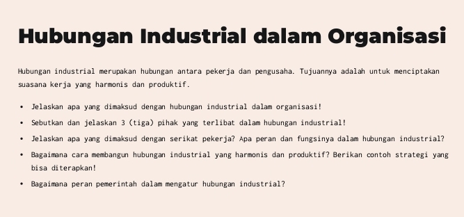 Hubungan Industrial dalam Organisasi 
Hubungan industrial merupakan hubungan antara pekerja dan pengusaha. Tujuannya adalah untuk menciptakan 
suasana kerja yang harmonis dan produktif. 
Jelaskan apa yang dimaksud dengan hubungan industrial dalam organisasi! 
Sebutkan dan jelaskan 3 (tiga) pihak yang terlibat dalam hubungan industrial! 
Jelaskan apa yang dimaksud dengan serikat pekerja? Apa peran dan fungsinya dalam hubungan industrial? 
Bagaimana cara membangun hubungan industrial yang harmonis dan produktif? Berikan contoh strategi yang 
bisa diterapkan! 
Bagaimana peran pemerintah dalam mengatur hübungan industrial?