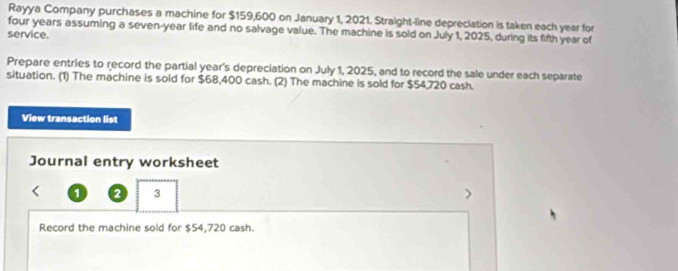 Rayya Company purchases a machine for $159,600 on January 1, 2021. Straight-line depreciation is taken each year for
four years assuming a seven-year life and no salvage value. The machine is sold on July 1, 2025, during its fifth year of 
service. 
Prepare entries to record the partial year's depreciation on July 1, 2025, and to record the sale under each separate 
situation. (1) The machine is sold for $68,400 cash. (2) The machine is sold for $54,720 cash. 
View transaction list 
Journal entry worksheet 
1 a 3 
Record the machine sold for $54,720 cash.