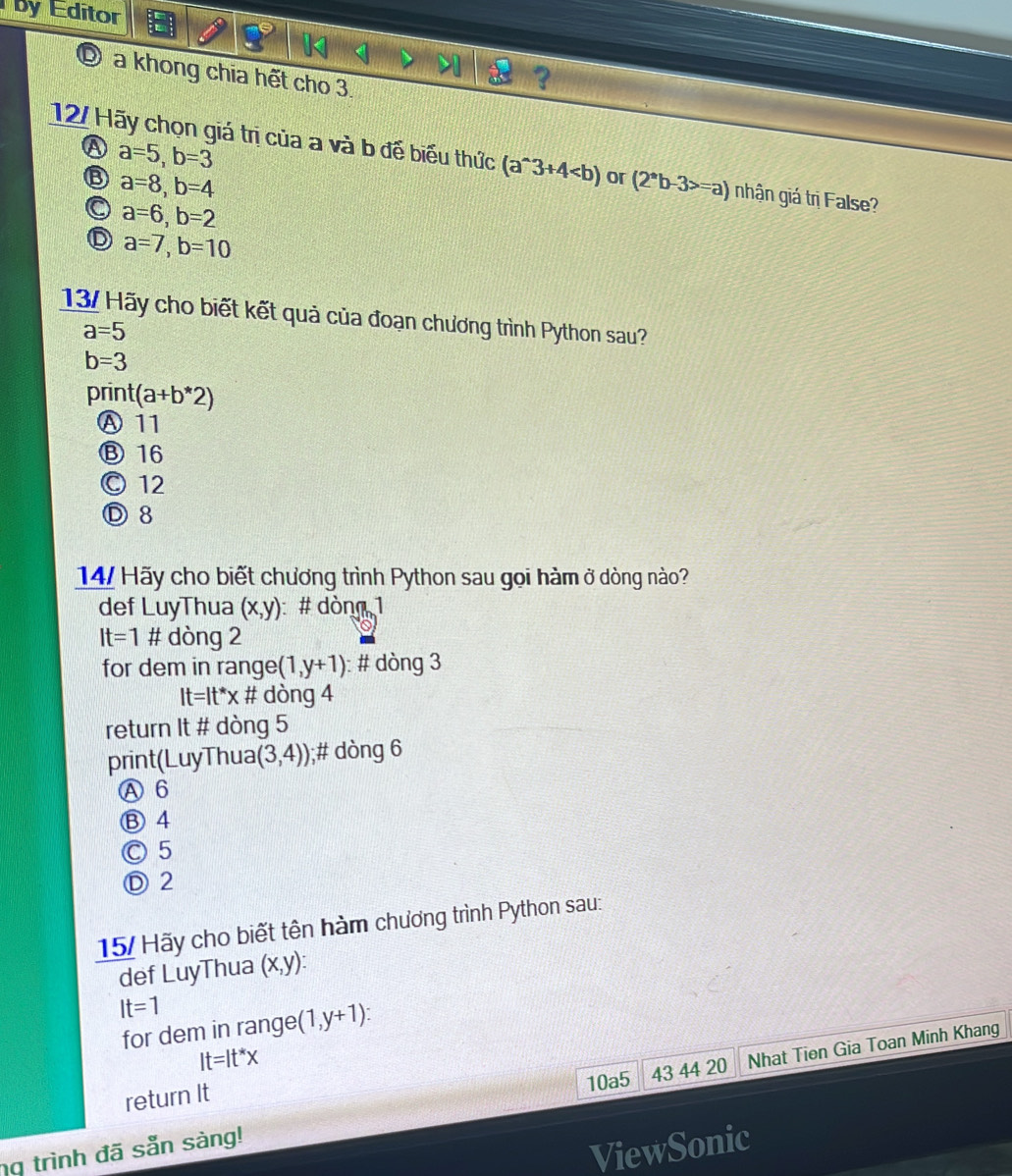 by Editor
D a khong chia hết cho 3.
A a=5, b=3
12/ Hãy chọn giá trị của a và b đế biểu thức (a^(wedge)3+4 or (2^*b-3>=a) nhận giá trị False?
6 a=8, b=4
a=6, b=2
D a=7, b=10
13/ Hãy cho biết kết quả của đoạn chương trình Python sau?
a=5
b=3
print(a+b*2)
Ⓐ 11
Ⓑ 16
© 12
Ⓓ8
14/ Hãy cho biết chương trình Python sau gọi hàm ở dòng nào?
def LuyThua (x,y) : # dòng 1
It=1 # dòng 2
for dem in ra nge(1,y+1) : # dòng 3
It=It^*x # dòng 4
return It # dòng 5
print(LuyThua (3,4)) );# dòng 6
Ⓐ 6
Ⓑ 4
Ⓒ 5
Ⓓ 2
15/ Hãy cho biết tên hàm chương trình Python sau:
def LuyThua (x,y) :
It=1
for dem in range (1,y+1)
It=It^*x
10a5 43 44 20
ng trình đã sẵn sàng! Nhat Tien Gia Toan Minh Khang
return It
ViewSonic