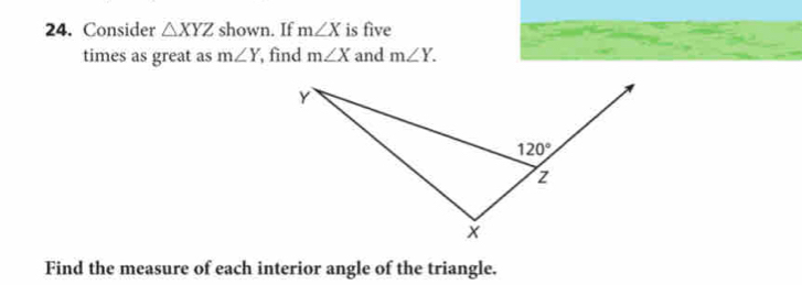 Consider △ XYZ shown. If m∠ X is five
times as great as m∠ Y , find m∠ X and m∠ Y.
Find the measure of each interior angle of the triangle.