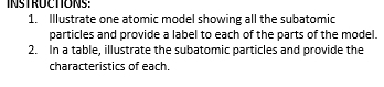 INSTRUCTIONS: 
1. Illustrate one atomic model showing all the subatomic 
particles and provide a label to each of the parts of the model. 
2. In a table, illustrate the subatomic particles and provide the 
characteristics of each.