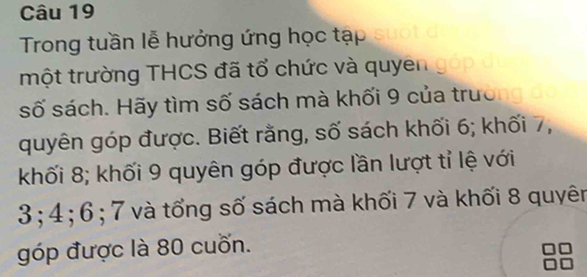 Trong tuần lễ hưởng ứng học tạp 
một trường THCS đã tổ chức và quyên 
số sách. Hãy tìm số sách mà khối 9 của trườ 
quyên góp được. Biết rằng, số sách khối 6; khối 7, 
khối 8; khối 9 quyên góp được lần lượt tỉ lệ với
3; 4; 6; 7 và tổng số sách mà khối 7 và khối 8 quyên 
góp được là 80 cuốn.