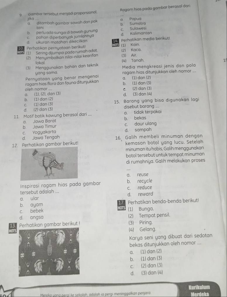 Gambar tersebut menjadi proporsional, Ragam hias pada gambar berasal dari
jika ....
a  ditambah gambar sawah dan pak b. Sumatra a. Papua
tani
b. perlu ada sungai di bawah gunung c. Sulawesi
c. pohon diperbanyak jumlahnya d. Kalimantan
d. ukuran matahari dikecilkan 14. Perhatikan media berikut!
10 Perhatikan pernyataan berikut! HOTS (1) Kain.
015 (1) Sering dijumpai pada rumah adat. (2) Kaca.
(2) Menyimbolkan nilai-nilai kearifan (3) Air.
lokal (4) Tanah. 1
(3) Menggunakan bahan dan teknik  Media mengkreasi jenis dan pola
yang sama. ragam hias ditunjukkan oleh nomor ....
Pernyataan yang benar mengenai a. (1) dan (2)
ragam hias flora dan fauna ditunjukkan b. (1) dan (3)
oleh nomor ....
a. (1), (2), dan (3) c. (2) dan (3)
d. (3) dan (4)
b. (1) dan (2)
c. (1) dan (3) 15. Barang yang bisa digunakan lagi
d. (2) dan (3) disebut barang ....
11. Motif batik kawung berasal dari .... a. tidak terpakai
a. Jawa Barat b. bekas
b. Jawa Timur c. daur ulang
c. Yogyakarta d. sampah
d. Jawa Tengah 16. Galih membeli minuman dengan
12. Perhatikan gambar berikut! kemasan botol yang lucu. Setelah
minuman itu habis, Galih menggunakan
botol tersebut untuk tempat minuman
di rumahnya. Galih melakukan proses
a. reuse
Inspirasi ragam hias pada gambar b. recycle
tersebut adalah .... c. reduce
a. ular d. reward
17. Perhatikan benda-benda berikut!
b. ayam HOTS
c. bebek (1) Bunga.
d. angsa (2) Tempat pensil.
13. Perhatikan gambar berikut ! (3) Piring.
HOT(4) Gelang.
Karya seni yang dibuat dari sedotan
bekas ditunjukkan oleh nomor ....
a. (1) dan (2)
b. (1) dan (3)
c. (2) dan (3)
d. (3) dan (4)
Kurikulum
Mereka yang perai ke sekolah, adalah ia perqi meninggalkan penjara. Merdeka