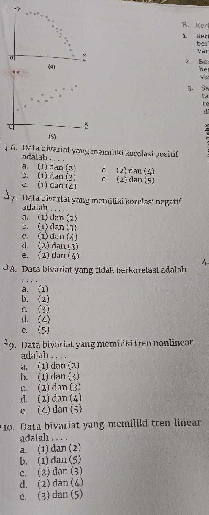 Kerj
1. Beri
ber
var
×
2. Ber
(4) ber
Y
va
3. Sa
ta
te
d
o
x
a
(5)
] 6. Data bivariat yang memiliki korelasi positif
adalah .._
a. (1) dan (2) d. (2) dan (4)
b. (1) dan (3) e. (2) dan (5)
c. (1) dan (4)
7. Data bivariat yang memiliki korelasi negatif
adalah . . . .
a. (1) dan (2)
b. (1) dan (3)
c. (1) dan (4)
d. (2) dan (3)
e. (2) dan (4)
4.
8. Data bivariat yang tidak berkorelasi adalah
a. (1)
b. (2)
c. (3)
d. (4)
e. (5)
9. Data bivariat yang memiliki tren nonlinear
adalah . . . .
a. (1) dan (2)
b. (1) dan (3)
c. (2) dan (3)
d. (2) dan (4)
e. (4) dan (5)
10. Data bivariat yang memiliki tren linear
adalah . . . .
a. (1) dan (2)
b. (1) dan (5)
c. (2) dan (3)
d. (2) dan (4)
e. (3) dan (5)