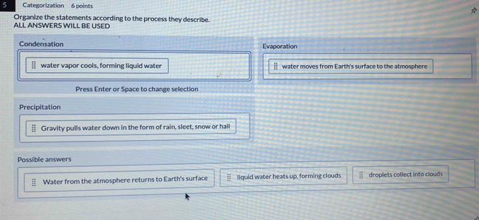 Categorization 6 points
Organize the statements according to the process they describe.
ALL ANSWERS WILL BE USED
Condensation Evaporation
EI water vapor cools, forming liquid water ii water moves from Earth's surface to the atmosphere
Press Enter or Space to change selection
Precipitation
 12/12  Gravity pulls water down in the form of rain, sleet, snow or hail
Possible answers
frac E Water from the atmosphere returns to Earth's surface  π /24  liquid water heats up, forming clouds overline □  droplets collect into clouds