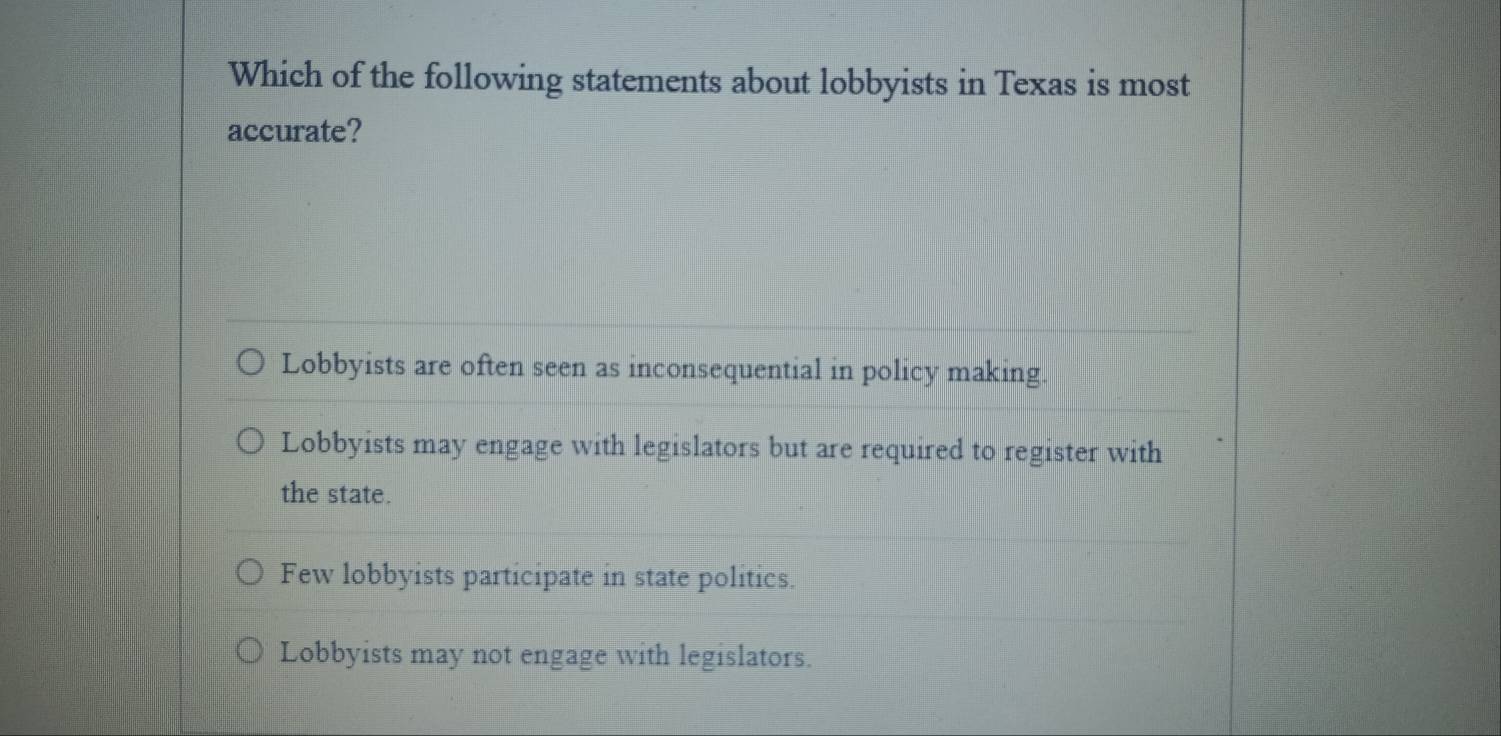 Which of the following statements about lobbyists in Texas is most
accurate?
Lobbyists are often seen as inconsequential in policy making.
Lobbyists may engage with legislators but are required to register with
the state.
Few lobbyists participate in state politics.
Lobbyists may not engage with legislators.