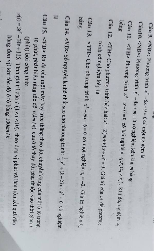 : Phương trình x^2-6x+9=0 có một nghiệm là 
Câu10. : Phương trình x^2-4x+m=0 có nghiệm kép khi m bằng 
Câu 11. Phương trình x^2-x-6=0 có hai nghiệm 
bàng x_1;x_2(x_1>x_2). Khi đó, nghiệm x_1
Câu 12. - TH> Cho phương trình bậc hai: x^2-2(m+6)x+m^2=0. Giá trị của m đề phương 
trình có nghiệm kép là 
Câu 13. Cho phương trình x^2+mx+6=0 có một nghiệm x_1=-2. Giá trị nghiệm 
bàng x_2
Câu 14. < VD Đ> Số nguyên k nhỏ nhất sao cho phương trình:  1/4 x^2+(k-2)x+k^2=0 vô nghiệm 
là 
Câu 15. Ra đa của một máy bay trực thăng theo dõi chuyển động của một ô tô trong 
10 phút, phát hiện rằng tốc độ v(km / h) của ô tô thay đổi phụ thuộc vào thời gian 1 
(phút) bởi công thức
v(t)=3t^2-30t+115 *. Tính giá trị của t(1 , theo đơn vị phút và làm tròn kết quả đến 
hàng đơn vị) khi tốc độ ô tô bằng 100km / h