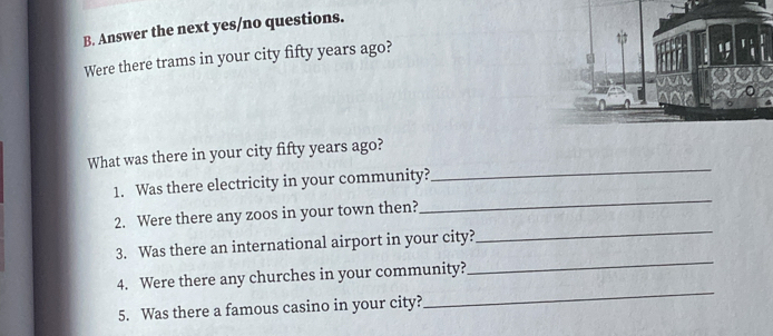 Answer the next yes/no questions. 
Were there trams in your city fifty years ago? 
_ 
What was there in your city fifty years ago? 
1. Was there electricity in your community? 
_ 
2. Were there any zoos in your town then? 
_ 
3. Was there an international airport in your city? 
_ 
4. Were there any churches in your community? 
_ 
5. Was there a famous casino in your city?