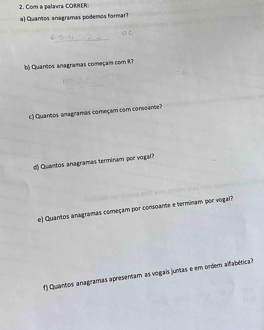 Com a palavra CORRER: 
a) Quantos anagramas podemos formar? 
b) Quantos anagramas começam com R? 
c) Quantos anagramas começam com consoante? 
d) Quantos anagramas terminam por vogal? 
e) Quantos anagramas começam por consoante e terminam por vogal? 
f) Quantos anagramas apresentam as vogais juntas e em ordem alfabética?