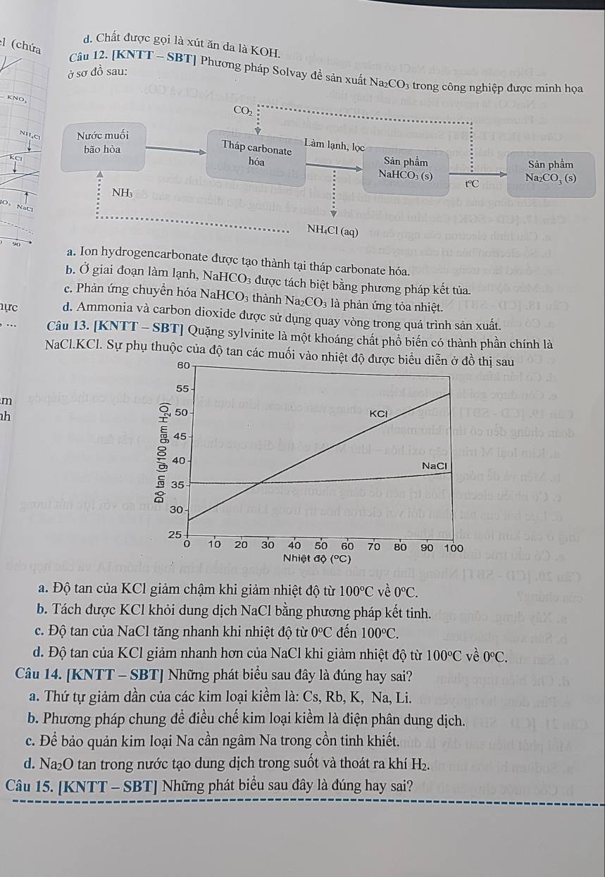 d. Chất được gọi là xút ăn da là KOH.
l (chứa
ở sơ đồ sau:
Câu 12. [KNTT - SBT] Phương pháp Solvay đề sản xuất Na₂CO₃ trong công nghiệp được minh họa
KNO,
CO₂
NH,C Nước muối
Tháp carbonate Làm lạnh, lọc
KCI
Sản phẩm Sản phẩm
bão hòa hóa NaHCO₃ (s)
t℃ Na_2CO_3(s)
NH₃
O、 NaCl
NH₄Cl (aq)
a. Ion hydrogencarbonate được tạo thành tại tháp carbonate hóa.
b. Ở giai đoạn làm lạnh, Nal HCO_3 được tách biệt bằng phương pháp kết tủa.
e. Phản ứng chuyền hóa NaH CC 93 thành Na CO_3 là phản ứng tòa nhiệt.
hực d. Ammonia và carbon dioxide được sử dụng quay vòng trong quá trình sản xuất.
.. Câu 13. [KNTT - SBT] Quặng sylvinite là một khoáng chất phổ biến có thành phần chính là
NaCl.KCl. Sự phụ thuộc của độ tan các muối vàthị sau
m
h
a. Độ tan của KCl giảm chậm khi giảm nhiệt độ từ 100°C về 0°C.
b. Tách được KCl khỏi dung dịch NaCl bằng phương pháp kết tinh.
c. Độ tan của NaCl tăng nhanh khi nhiệt độ từ 0°C đến 100°C.
d. Độ tan của KCl giảm nhanh hơn của NaCl khi giảm nhiệt độ từ 100°C về 0°C.
Câu 14. [KNTT - SBT] Những phát biểu sau đây là đúng hay sai?
a. Thứ tự giảm dần của các kim loại kiềm là: Cs, Rb, K, Na, Li.
b. Phương pháp chung để điều chế kim loại kiểm là điện phân dung dịch.
c. Để bảo quản kim loại Na cần ngâm Na trong cồn tinh khiết.
d. Na₂O tan trong nước tạo dung dịch trong suốt và thoát ra khí H₂.
Câu 15. [KNTT - SBT] Những phát biểu sau đây là đúng hay sai?