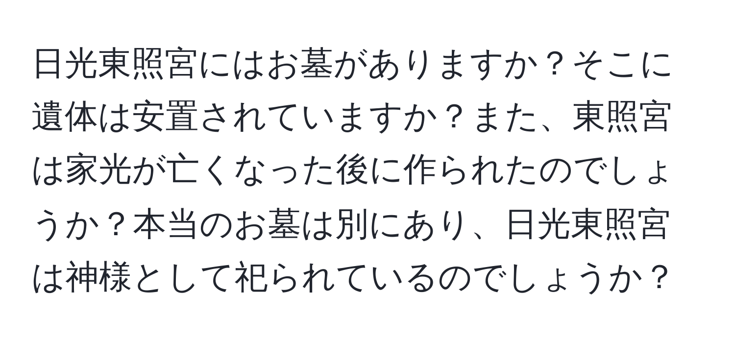 日光東照宮にはお墓がありますか？そこに遺体は安置されていますか？また、東照宮は家光が亡くなった後に作られたのでしょうか？本当のお墓は別にあり、日光東照宮は神様として祀られているのでしょうか？